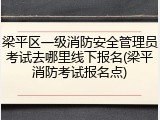 梁平区一级消防安全管理员考试去哪里线下报名(梁平消防考试报名点)