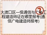 大渡口区一级通信与广电工程建造师证在哪里报考(通信广电建造师报考)
