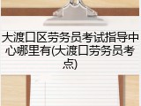 大渡口区劳务员考试指导中心哪里有(大渡口劳务员考点)