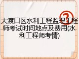 大渡口区水利工程监理工程师考试时间地点及费用(水利工程师考情)