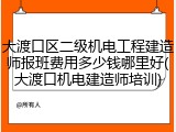 大渡口区二级机电工程建造师报班费用多少钱哪里好(大渡口机电建造师培训)
