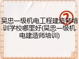 吴忠一级机电工程建造师培训学校哪里好(吴忠一级机电建造师培训)