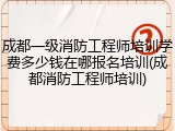 成都一级消防工程师培训学费多少钱在哪报名培训(成都消防工程师培训)