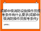 成都中级消防设施操作员报考条件有什么要求(成都中级消防操作员报考条件)