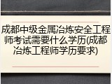 成都中级金属冶炼安全工程师考试需要什么学历(成都冶炼工程师学历要求)