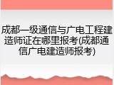 成都一级通信与广电工程建造师证在哪里报考(成都通信广电建造师报考)
