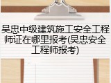 吴忠中级建筑施工安全工程师证在哪里报考(吴忠安全工程师报考)