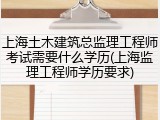 上海土木建筑总监理工程师考试需要什么学历(上海监理工程师学历要求)