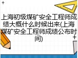 上海初级煤矿安全工程师成绩大概什么时候出来(上海煤矿安全工程师成绩公布时间)