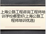 上海公路工程咨询工程师培训学校哪里好(上海公路工程师培训优选)