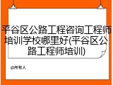 平谷区公路工程咨询工程师培训学校哪里好(平谷区公路工程师培训)