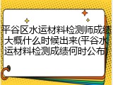 平谷区水运材料检测师成绩大概什么时候出来(平谷水运材料检测成绩何时公布)