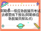 阿勒泰一级应急救援员考试去哪里线下报名(阿勒泰应急救援员报名点)