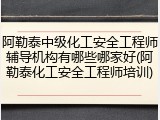 阿勒泰中级化工安全工程师辅导机构有哪些哪家好(阿勒泰化工安全工程师培训)
