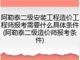 阿勒泰二级安装工程造价工程师报考需要什么具体条件(阿勒泰二级造价师报考条件)
