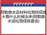 阿勒泰水运材料检测师成绩大概什么时候出来(阿勒泰水运检测成绩查询)