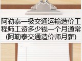 阿勒泰一级交通运输造价工程师工资多少钱一个月通常(阿勒泰交通造价师月薪)