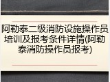 阿勒泰二级消防设施操作员培训及报考条件详情(阿勒泰消防操作员报考)