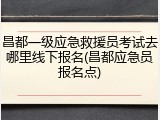 昌都一级应急救援员考试去哪里线下报名(昌都应急员报名点)