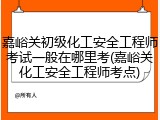 嘉峪关初级化工安全工程师考试一般在哪里考(嘉峪关化工安全工程师考点)