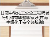 甘南中级化工安全工程师辅导机构有哪些哪家好(甘南中级化工安全师培训)