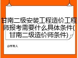 甘南二级安装工程造价工程师报考需要什么具体条件(甘南二级造价师条件)