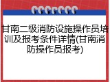 甘南二级消防设施操作员培训及报考条件详情(甘南消防操作员报考)