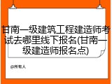 甘南一级建筑工程建造师考试去哪里线下报名(甘南一级建造师报名点)