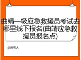 曲靖一级应急救援员考试去哪里线下报名(曲靖应急救援员报名点)