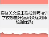 嘉峪关交通工程检测师培训学校哪里好(嘉峪关检测师培训优选)