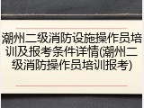潮州二级消防设施操作员培训及报考条件详情(潮州二级消防操作员培训报考)