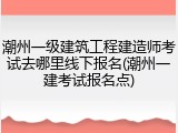 潮州一级建筑工程建造师考试去哪里线下报名(潮州一建考试报名点)