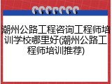 潮州公路工程咨询工程师培训学校哪里好(潮州公路工程师培训推荐)