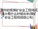 潮州初级煤矿安全工程师成绩大概什么时候出来(煤矿安全工程师成绩公布)