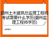 潮州土木建筑总监理工程师考试需要什么学历(潮州监理工程师学历)