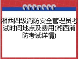 湘西四级消防安全管理员考试时间地点及费用(湘西消防考试详情)