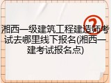 湘西一级建筑工程建造师考试去哪里线下报名(湘西一建考试报名点)