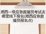 湘西一级应急救援员考试去哪里线下报名(湘西应急救援员报名点)