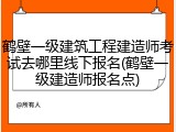鹤壁一级建筑工程建造师考试去哪里线下报名(鹤壁一级建造师报名点)