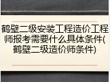鹤壁二级安装工程造价工程师报考需要什么具体条件(鹤壁二级造价师条件)