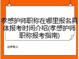 孝感护师职称在哪里报名具体报考时间介绍(孝感护师职称报考指南)