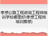 孝感公路工程咨询工程师培训学校哪里好(孝感工程师培训推荐)