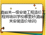 嘉峪关一级安装工程造价工程师培训学校哪里好(嘉峪关安装造价培训)