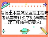 淄博土木建筑总监理工程师考试需要什么学历(淄博监理工程师学历要求)