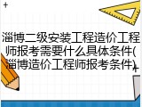 淄博二级安装工程造价工程师报考需要什么具体条件(淄博造价工程师报考条件)