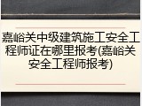 嘉峪关中级建筑施工安全工程师证在哪里报考(嘉峪关安全工程师报考)