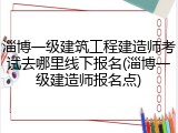 淄博一级建筑工程建造师考试去哪里线下报名(淄博一级建造师报名点)