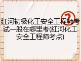红河初级化工安全工程师考试一般在哪里考(红河化工安全工程师考点)