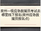 泉州一级应急救援员考试去哪里线下报名(泉州应急救援员报名点)