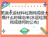 芜湖水运材料检测师成绩大概什么时候出来(水运检测师成绩何时公布)
